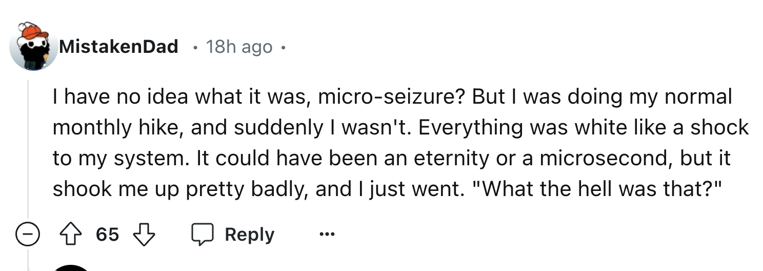 number - MistakenDad 18h ago I have no idea what it was, microseizure? But I was doing my normal monthly hike, and suddenly I wasn't. Everything was white a shock to my system. It could have been an eternity or a microsecond, but it shook me up pretty bad